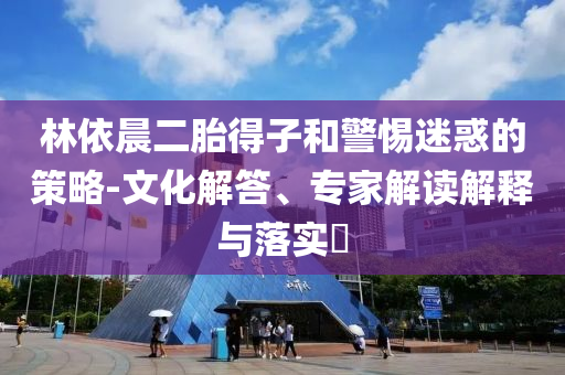 林依晨二胎得子和警惕迷惑的策略-文化解答、專家解讀解釋與落實?
