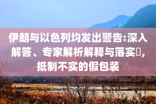 伊朗與以色列均發(fā)出警告:深入解答、專家解析解釋與落實(shí)?,抵制不實(shí)的假包裝