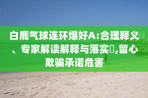 白鹿氣球連環(huán)爆好A:合理釋義、專家解讀解釋與落實?,留心欺騙承諾危害