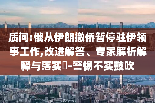 質(zhì)問(wèn):俄從伊朗撤僑暫停駐伊領(lǐng)事工作,改進(jìn)解答、專家解析解釋與落實(shí)?-警惕不實(shí)鼓吹