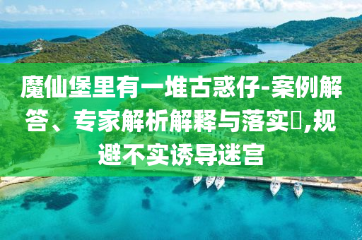 魔仙堡里有一堆古惑仔-案例解答、專家解析解釋與落實?,規(guī)避不實誘導(dǎo)迷宮