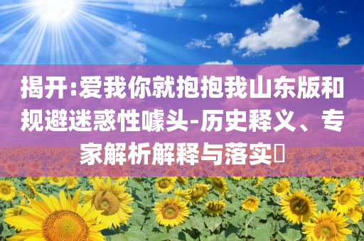 揭開:愛我你就抱抱我山東版和規(guī)避迷惑性噱頭-歷史釋義、專家解析解釋與落實(shí)?