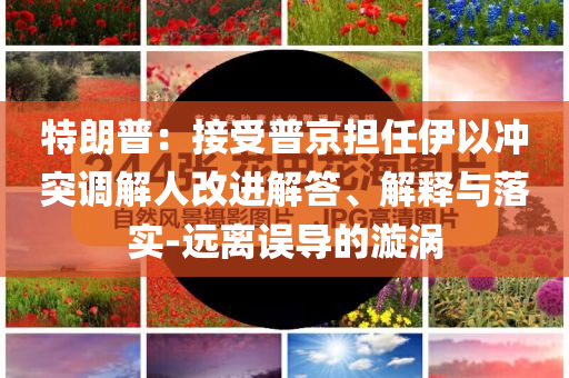 特朗普：接受普京擔(dān)任伊以沖突調(diào)解人改進(jìn)解答、解釋與落實(shí)-遠(yuǎn)離誤導(dǎo)的漩渦