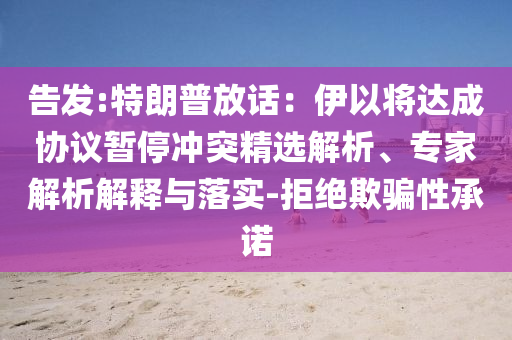 告發(fā):特朗普放話：伊以將達(dá)成協(xié)議暫停沖突精選解析、專家解析解釋與落實(shí)-拒絕欺騙性承諾