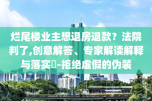 爛尾樓業(yè)主想退房退款？法院判了,創(chuàng)意解答、專家解讀解釋與落實(shí)?-拒絕虛假的偽裝