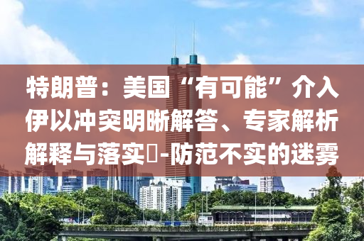 特朗普：美國“有可能”介入伊以沖突明晰解答、專家解析解釋與落實?-防范不實的迷霧