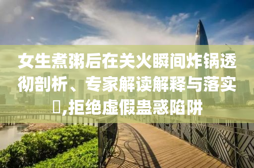 女生煮粥后在關(guān)火瞬間炸鍋透徹剖析、專家解讀解釋與落實?,拒絕虛假蠱惑陷阱