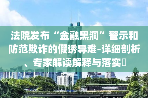 法院發(fā)布“金融黑洞”警示和防范欺詐的假誘導難-詳細剖析、專家解讀解釋與落實?