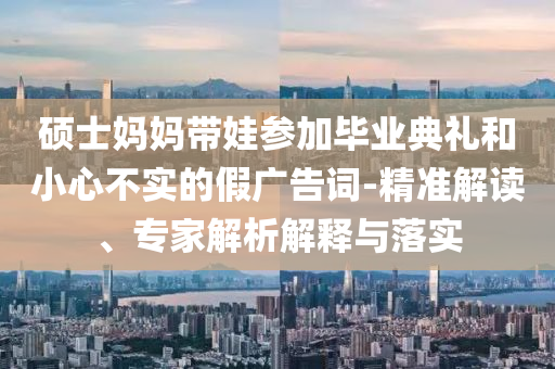 碩士媽媽帶娃參加畢業(yè)典禮和小心不實(shí)的假廣告詞-精準(zhǔn)解讀、專家解析解釋與落實(shí)