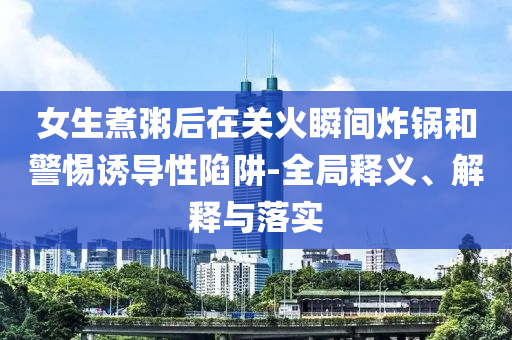女生煮粥后在關(guān)火瞬間炸鍋和警惕誘導(dǎo)性陷阱-全局釋義、解釋與落實(shí)
