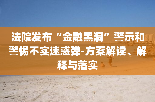 法院發(fā)布“金融黑洞”警示和警惕不實(shí)迷惑彈-方案解讀、解釋與落實(shí)