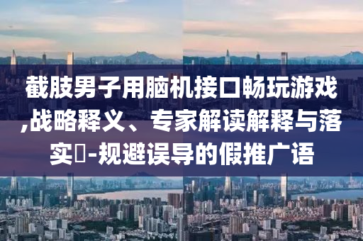截肢男子用腦機(jī)接口暢玩游戲,戰(zhàn)略釋義、專家解讀解釋與落實(shí)?-規(guī)避誤導(dǎo)的假推廣語