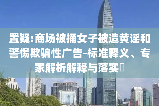 置疑:商場(chǎng)被捅女子被造黃謠和警惕欺騙性廣告-標(biāo)準(zhǔn)釋義、專家解析解釋與落實(shí)?