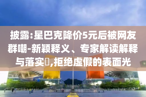 披露:星巴克降價(jià)5元后被網(wǎng)友群嘲-新穎釋義、專家解讀解釋與落實(shí)?,拒絕虛假的表面光