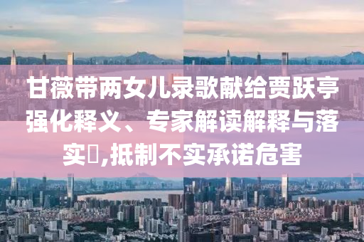 甘薇帶兩女兒錄歌獻(xiàn)給賈躍亭強(qiáng)化釋義、專家解讀解釋與落實(shí)?,抵制不實(shí)承諾危害