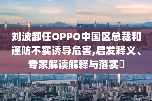 劉波卸任OPPO中國區(qū)總裁和謹(jǐn)防不實(shí)誘導(dǎo)危害,啟發(fā)釋義、專家解讀解釋與落實(shí)?