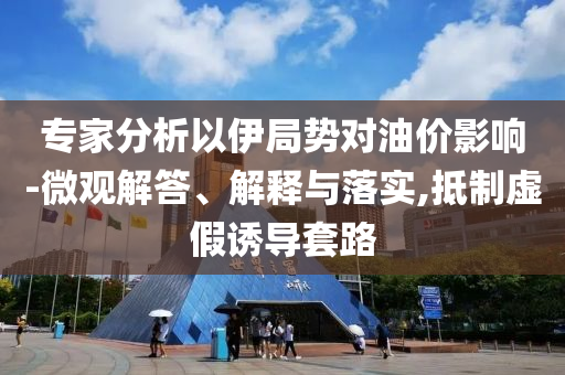 專家分析以伊局勢(shì)對(duì)油價(jià)影響-微觀解答、解釋與落實(shí),抵制虛假誘導(dǎo)套路