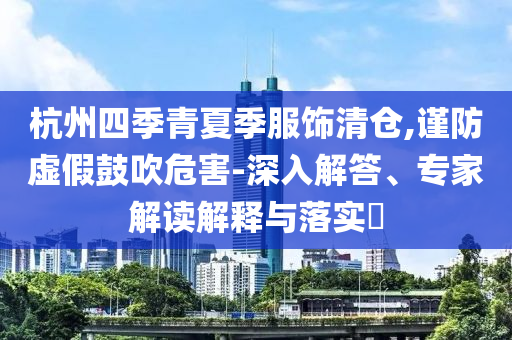 杭州四季青夏季服飾清倉(cāng),謹(jǐn)防虛假鼓吹危害-深入解答、專家解讀解釋與落實(shí)?