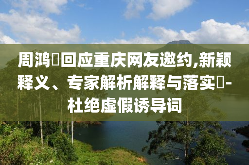周鴻祎回應(yīng)重慶網(wǎng)友邀約,新穎釋義、專(zhuān)家解析解釋與落實(shí)?-杜絕虛假誘導(dǎo)詞