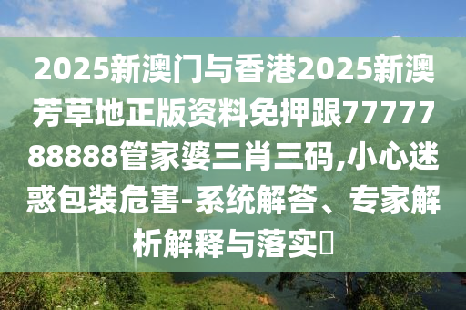 2025新澳門與香港2025新澳芳草地正版資料免押跟7777788888管家婆三肖三碼,小心迷惑包裝危害-系統(tǒng)解答、專家解析解釋與落實?