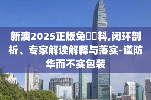 新澳2025正版免費資料,閉環(huán)剖析、專家解讀解釋與落實-謹(jǐn)防華而不實包裝