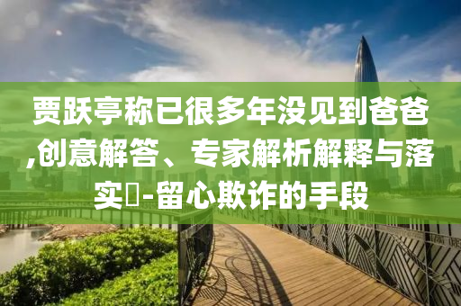 賈躍亭稱已很多年沒見到爸爸,創(chuàng)意解答、專家解析解釋與落實?-留心欺詐的手段