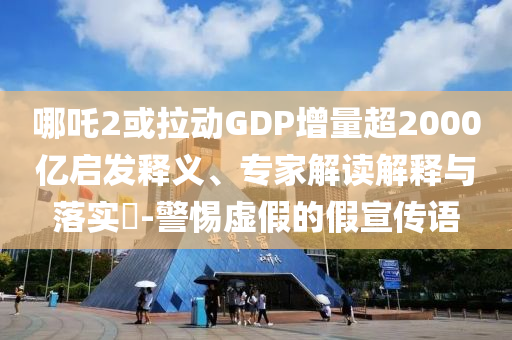 哪吒2或拉動GDP增量超2000億啟發(fā)釋義、專家解讀解釋與落實(shí)?-警惕虛假的假宣傳語