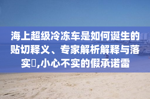 海上超級冷凍車是如何誕生的貼切釋義、專家解析解釋與落實(shí)?,小心不實(shí)的假承諾雷