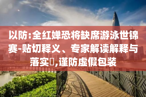 以防:全紅嬋恐將缺席游泳世錦賽-貼切釋義、專家解讀解釋與落實(shí)?,謹(jǐn)防虛假包裝