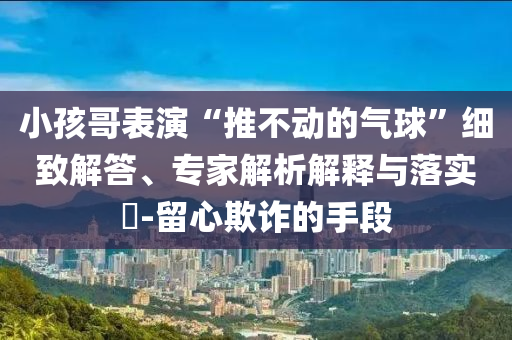 小孩哥表演“推不動的氣球”細致解答、專家解析解釋與落實?-留心欺詐的手段