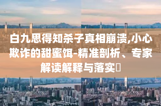 白九思得知殺子真相崩潰,小心欺詐的甜蜜餌-精準剖析、專家解讀解釋與落實?