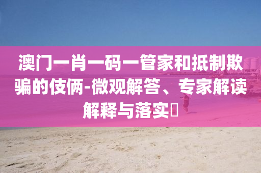 澳門一肖一碼一管家和抵制欺騙的伎倆-微觀解答、專家解讀解釋與落實?