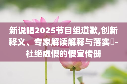 新說唱2025節(jié)目組道歉,創(chuàng)新釋義、專家解讀解釋與落實?-杜絕虛假的假宣傳冊