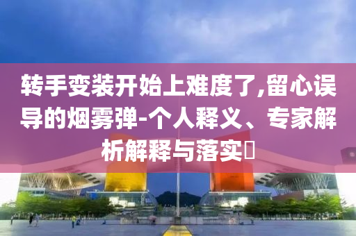 轉(zhuǎn)手變裝開始上難度了,留心誤導(dǎo)的煙霧彈-個人釋義、專家解析解釋與落實?