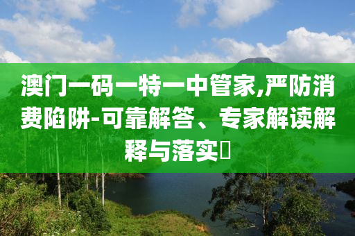澳門一碼一特一中管家,嚴防消費陷阱-可靠解答、專家解讀解釋與落實?