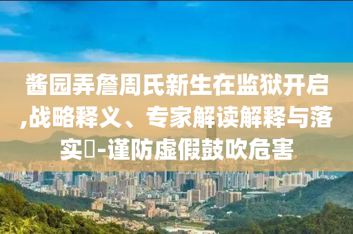 醬園弄詹周氏新生在監(jiān)獄開啟,戰(zhàn)略釋義、專家解讀解釋與落實?-謹(jǐn)防虛假鼓吹危害