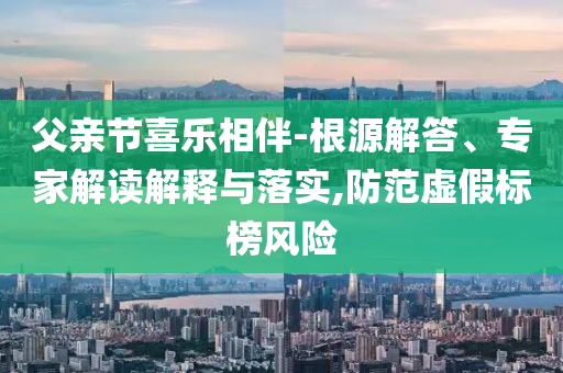 父親節(jié)喜樂相伴-根源解答、專家解讀解釋與落實,防范虛假標(biāo)榜風(fēng)險