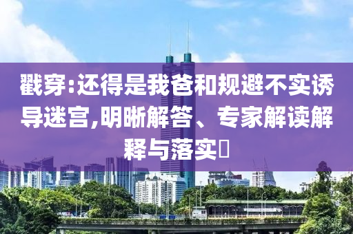 戳穿:還得是我爸和規(guī)避不實誘導(dǎo)迷宮,明晰解答、專家解讀解釋與落實?