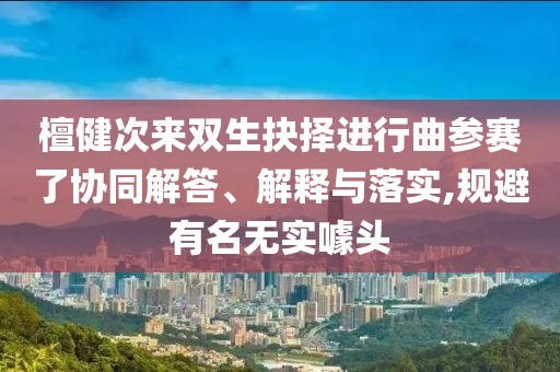 檀健次來雙生抉擇進(jìn)行曲參賽了協(xié)同解答、解釋與落實,規(guī)避有名無實噱頭
