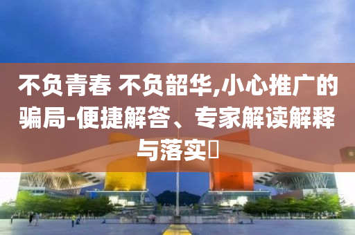 不負(fù)青春 不負(fù)韶華,小心推廣的騙局-便捷解答、專家解讀解釋與落實?