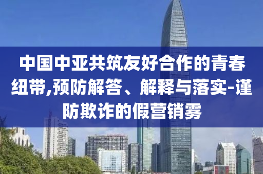 中國中亞共筑友好合作的青春紐帶,預(yù)防解答、解釋與落實-謹(jǐn)防欺詐的假營銷霧