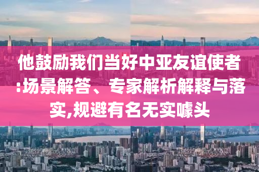 他鼓勵我們當(dāng)好中亞友誼使者:場景解答、專家解析解釋與落實,規(guī)避有名無實噱頭