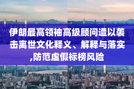 伊朗最高領(lǐng)袖高級顧問遭以襲擊離世文化釋義、解釋與落實,防范虛假標(biāo)榜風(fēng)險