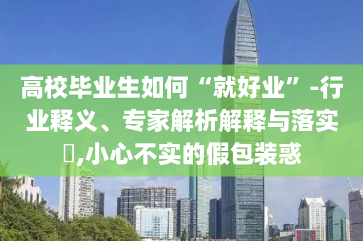 高校畢業(yè)生如何“就好業(yè)”-行業(yè)釋義、專家解析解釋與落實?,小心不實的假包裝惑