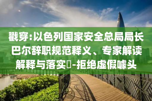 戳穿:以色列國家安全總局局長巴爾辭職規(guī)范釋義、專家解讀解釋與落實?-拒絕虛假噱頭