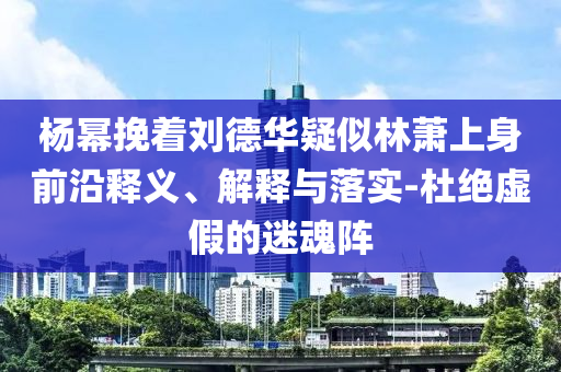 楊冪挽著劉德華疑似林蕭上身前沿釋義、解釋與落實-杜絕虛假的迷魂陣