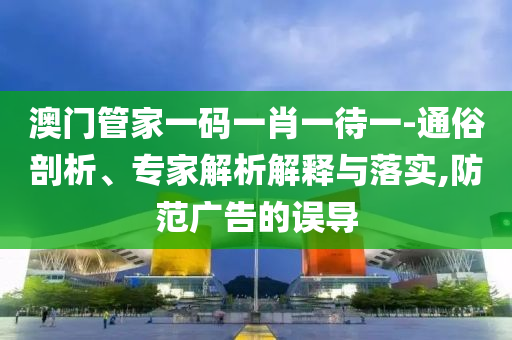 澳門管家一碼一肖一待一-通俗剖析、專家解析解釋與落實(shí),防范廣告的誤導(dǎo)