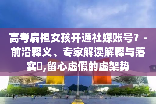 高考扁擔女孩開通社媒賬號？-前沿釋義、專家解讀解釋與落實?,留心虛假的虛架勢