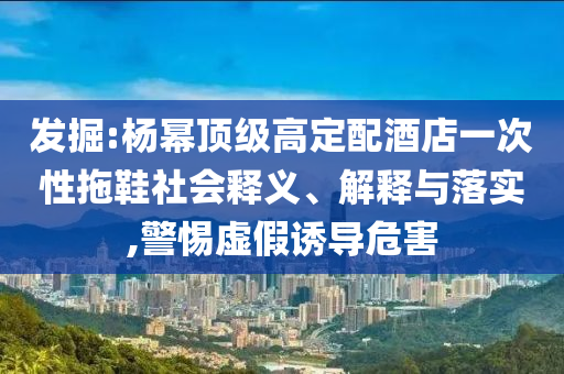 發(fā)掘:楊冪頂級高定配酒店一次性拖鞋社會釋義、解釋與落實(shí),警惕虛假誘導(dǎo)危害