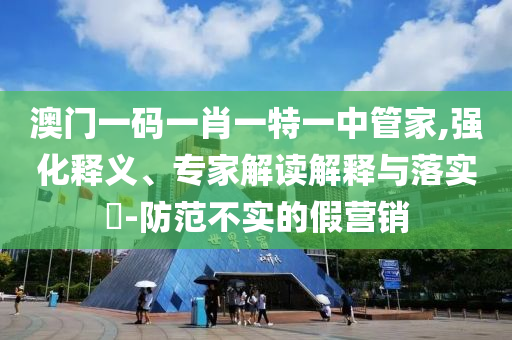 澳門一碼一肖一特一中管家,強(qiáng)化釋義、專家解讀解釋與落實(shí)?-防范不實(shí)的假營(yíng)銷